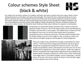 Colour schemes Style Sheet
(black & white)
As I said for the red colour scheme it is unlikely I will have a full colour scheme of just one colour, which is how I
will be planning to use the black and white colours/shades. The reason for this is, black and white on it’s own
doesn’t stand out very much and doesn’t bring a lot of life to the cover (which may be the reason for a horror
film cover), however I want my cover to have aspects that stand out, for example the imagery, therefore I may
have the background, the text or parts of the imagery in black and white but I will not use black and white on
its own for a colour scheme. On the other hand I could use these colour schemes for a poster or merchandise.
Using Coolors.co I generated a black and white colour scheme to show the
potential shades I could use. The far left shade is black, which will definitely be
included in my film cover in some aspect. The middle colour is white and it will
be unlikely for me to use it in my film cover heavily due to its positive
connotations (such as innocence and truce). The other shades included show
the shades of grey I may use in the imagery or text, as these are colours are
quite dark but still light enough to contrast against a black background.
These are images I have collected from Google, which follow this colour
scheme. I have chosen these images because they fit the horror genre
and portray a spooky/eerie setting that I want for my film. Two of the
images are woodlands, which is the location of my film and I am not very
pleased with its appearance in this colour scheme. I prefer the image on
the left, compared to the image bottom right because the shading at the
bottom works a lot better, however for my film cover I think I will include
some slight colour in my location imagery, such as a dark green. I like the
colour of the sky in this colour scheme (as shown in the top right image),
as it sets a gloomy tone for the setting.
 