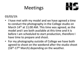 Meetings
03/03/19:
• I have met with my model and we have agreed a time
to conduct the photography in the College studio on
March 14th at 11:00 AM. This time was agreed, as the
model and I are both available at this time and it is
before I am scheduled to start production, therefore I
have time to prepare and shoot.
• For my photography outside of College we have both
agreed to shoot on the weekend after the studio shoot
(16th-17th March) depending on the weather.
 