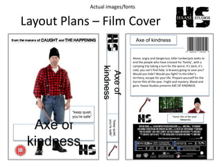 Layout Plans – Film Cover
Axe of
kindness
“keep quiet,
you’re safe”
Axe of kindness
Alone, angry and dangerous, killer lumberjack seeks to
end the people who have crossed his ‘family’, with a
camping trip taking a turn for the worst. It’s dark, it’s
cold, you can’t find help. Is bravery going to save you?
Would you hide? Would you fight? In the killer’s
territory, escape for your life. Prepare yourself for the
horror film of the year. Fright and mystery. Blood and
gore. Haase Studios presents AXE OF KINDNESS
“horror film of the year” -
Metacritic
Axeof
kindness
“keepquiet,
you’resafe”
Actual images/fonts
 