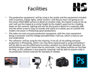 Facilities
• The production equipment I will be using is the studio and the equipment included
with it (camera, tripod, lights, white screen). I will discuss how I am going to use
the Canon DSLR 600D camera in detail on another slide, the tripod is easy to set up
and I will use the tripod at a similar height to the model’s waist (so he is looking
down on the camera). Lighting will also be discussed in detail on a separate slide
and the white screen is easy to include and useful as it allows you to cut/edit the
model a lot easier in Photoshop (post-production).
• This takes me onto my post-production equipment, with the main equipment
being a computer and the College-provided IMac I will use, which is easy to use
and understand.
• The software I will be using for the majority, if not all, of my editing and post-
production is Photoshop, which I am now fairly experienced in using and believe I
will be able to use this effectively to create a product to a fairly high standard. For
tools/techniques I don’t know how to use/create, I can follow tutorials on YouTube
for help, as this software is very popular, meaning I will be able to acquire help in
my production (online tutorials for example) if needed.
 