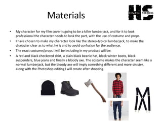 Materials
• My character for my film cover is going to be a killer lumberjack, and for it to look
professional the character needs to look the part, with the use of costume and props.
• I have chosen to make my character look like the stereo-typical lumberjack, to make the
character clear as to what he is and to avoid confusion for the audience.
• The exact costume/props I will be including in my product will be:
• A red and black checkered shirt, a plain black beanie hat, black winter boots, black
suspenders, blue jeans and finally a bloody axe. The costume makes the character seem like a
normal lumberjack, but the bloody axe will imply something different and more sinister,
along with the Photoshop editing I will create after shooting.
 