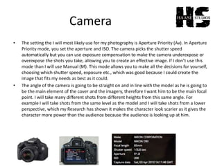 Camera
• The setting the I will most likely use for my photography is Aperture Priority (Av). In Aperture
Priority mode, you set the aperture and ISO. The camera picks the shutter speed
automatically but you can use exposure compensation to make the camera underexpose or
overexpose the shots you take, allowing you to create an effective image. If I don’t use this
mode than I will use Manual (M). This mode allows you to make all the decisions for yourself,
choosing which shutter speed, exposure etc., which was good because I could create the
image that fits my needs as best as it could.
• The angle of the camera is going to be straight on and in line with the model as he is going to
be the main element of the cover and the imagery, therefore I want him to be the main focal
point. I will take many different shots from different heights from this same angle. For
example I will take shots from the same level as the model and I will take shots from a lower
perspective, which my Research has shown it makes the character look scarier as it gives the
character more power than the audience because the audience is looking up at him.
 