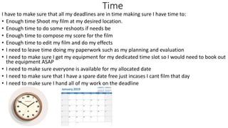 Time
I have to make sure that all my deadlines are in time making sure I have time to:
• Enough time Shoot my film at my desired location.
• Enough time to do some reshoots if needs be
• Enough time to compose my score for the film
• Enough time to edit my film and do my effects
• I need to leave time doing my paperwork such as my planning and evaluation
• I need to make sure I get my equipment for my dedicated time slot so I would need to book out
the equipment ASAP
• I need to make sure everyone is available for my allocated date
• I need to make sure that I have a spare date free just incases I cant film that day
• I need to make sure I hand all of my work on the deadline
 