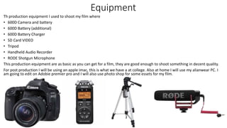 Equipment
Th production equipment I used to shoot my film where
• 600D Camera and battery
• 600D Battery (additional)
• 600D Battery Charger
• SD Card VIDEO
• Tripod
• Handheld Audio Recorder
• RODE Shotgun Microphone
This production equipment are as basic as you can get for a film, they are good enough to shoot something in decent quality.
For post production I will be using an apple imac, this is what we have a at college. Also at home I will use my alianwear PC. I
am going to edit on Adobie premier pro and I will also use photo shop for some essets for my film.
 
