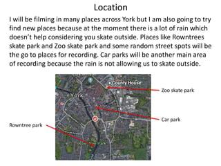 Location
I will be filming in many places across York but I am also going to try
find new places because at the moment there is a lot of rain which
doesn’t help considering you skate outside. Places like Rowntrees
skate park and Zoo skate park and some random street spots will be
the go to places for recording. Car parks will be another main area
of recording because the rain is not allowing us to skate outside.
Zoo skate park
Car park
Rowntree park
 