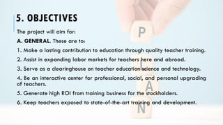 5. OBJECTIVES
The project will aim for:
A. GENERAL. These are to:
1. Make a lasting contribution to education through quality teacher training.
2. Assist in expanding labor markets for teachers here and abroad.
3. Serve as a clearinghouse on teacher education science and technology.
4. Be an interactive center for professional, social, and personal upgrading
of teachers.
5. Generate high ROI from training business for the stockholders.
6. Keep teachers exposed to state-of-the-art training and development.
 