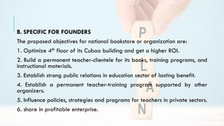 B. SPECIFIC FOR FOUNDERS
The proposed objectives for national bookstore or organization are:
1. Optimize 4th floor of its Cubao building and get a higher ROI.
2. Build a permanent teacher-clientele for its books, training programs, and
instructional materials.
3. Establish strong public relations in education sector of lasting benefit.
4. Establish a permanent teacher-training program supported by other
organizers.
5. Influence policies, strategies and programs for teachers in private sectors.
6. share in profitable enterprise.
 
