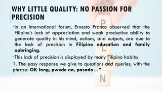 WHY LITTLE QUALITY: NO PASSION FOR
PRECISION
In an international forum, Ernesto Franco observed that the
Filipino’s lack of appreciation and weak productive ability to
generate quality in his mind, actions, and outputs, are due to
the lack of precision in Filipino education and family
upbringing.
This lack of precision is displayed by many Filipino habits:
1. The easy response we give to questions and queries, with the
phrase: OK lang, pwede na, pasado…”
 