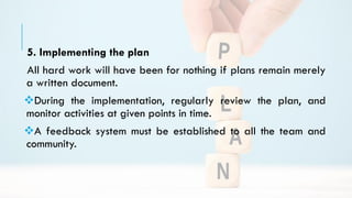 5. Implementing the plan
All hard work will have been for nothing if plans remain merely
a written document.
During the implementation, regularly review the plan, and
monitor activities at given points in time.
A feedback system must be established to all the team and
community.
 