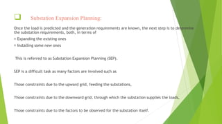  Substation Expansion Planning:
Once the load is predicted and the generation requirements are known, the next step is to determine
the substation requirements, both, in terms of
Expanding the existing ones
Installing some new ones
This is referred to as Substation Expansion Planning (SEP).
SEP is a difficult task as many factors are involved such as
Those constraints due to the upward grid, feeding the substations,
Those constraints due to the downward grid, through which the substation supplies the loads,
Those constraints due to the factors to be observed for the substation itself.
 