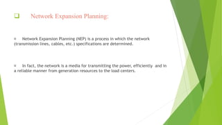  Network Expansion Planning:
Network Expansion Planning (NEP) is a process in which the network
(transmission lines, cables, etc.) specifications are determined.
In fact, the network is a media for transmitting the power, efficiently and in
a reliable manner from generation resources to the load centers.
 