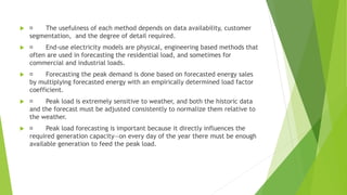  The usefulness of each method depends on data availability, customer
segmentation, and the degree of detail required.
 End-use electricity models are physical, engineering based methods that
often are used in forecasting the residential load, and sometimes for
commercial and industrial loads.
 Forecasting the peak demand is done based on forecasted energy sales
by multiplying forecasted energy with an empirically determined load factor
coefficient.
 Peak load is extremely sensitive to weather, and both the historic data
and the forecast must be adjusted consistently to normalize them relative to
the weather.
 Peak load forecasting is important because it directly influences the
required generation capacity—on every day of the year there must be enough
available generation to feed the peak load.
 