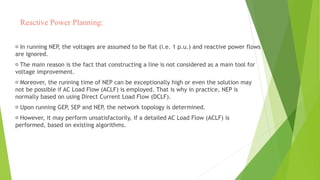 Reactive Power Planning:
In running NEP, the voltages are assumed to be flat (i.e. 1 p.u.) and reactive power flows
are ignored.
The main reason is the fact that constructing a line is not considered as a main tool for
voltage improvement.
Moreover, the running time of NEP can be exceptionally high or even the solution may
not be possible if AC Load Flow (ACLF) is employed. That is why in practice, NEP is
normally based on using Direct Current Load Flow (DCLF).
Upon running GEP, SEP and NEP, the network topology is determined.
However, it may perform unsatisfactorily, if a detailed AC Load Flow (ACLF) is
performed, based on existing algorithms.
 