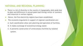 NATIONAL AND REGIONAL PLANNING:
 There is a lot of diversity in the country in topography, daily peak due
to date and difference in annual peak load timing( winter or summer)
and resources in various regions.
 Hence, the five electricity regions have been established.
 The economic Arguments in support of regional coordination are:
A. Such coordination allow join planning and operation of facilities.
B. It makes exchange of economical energy easier.
C. It prevents construction of unneccessary facilities by isolated
system.
 
