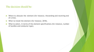 The decision should be:
 Where to allocate the element (for instance, thesending and receiving end
of a line).
 When to install the element (for instance, 2018).
 What to select, in terms of the element specifications (for instance, number
of bundles and conductor type).
 