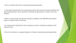 This is a typical short term transmission planning decision.
The load forecasting for the coming years shows that with all already available and
planned generations, there would be a shortfall of generation in 9 years from now,
onward.
After a careful study, the planner decides on adding a new 500 MW steam power
plant at a specific bus in that year.
Its construction should start well in advance so that it would be available at the
required time.
His or her decision is a typical long-term (9-year) transmission planning decision.
 
