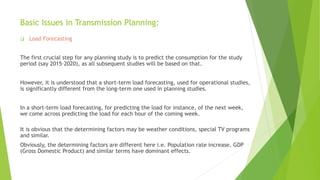 Basic Issues in Transmission Planning:
 Load Forecasting
The first crucial step for any planning study is to predict the consumption for the study
period (say 2015–2020), as all subsequent studies will be based on that.
However, it is understood that a short-term load forecasting, used for operational studies,
is significantly different from the long-term one used in planning studies.
In a short-term load forecasting, for predicting the load for instance, of the next week,
we come across predicting the load for each hour of the coming week.
It is obvious that the determining factors may be weather conditions, special TV programs
and similar.
Obviously, the determining factors are different here i.e. Population rate increase, GDP
(Gross Domestic Product) and similar terms have dominant effects.
 