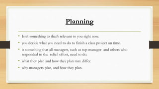 Planning
• Isn’t something to that’s relevant to you right now.
• you decide what you need to do to finish a class project on time.
• is something that all managers, such as top manager and others who
responded to the relief effort, need to do.
• what they plan and how they plan may differ.
• why managers plan, and how they plan.
 