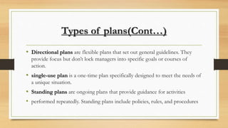 Types of plans(Cont…)
• Directional plans are flexible plans that set out general guidelines. They
provide focus but don’t lock managers into specific goals or courses of
action.
• single-use plan is a one-time plan specifically designed to meet the needs of
a unique situation.
• Standing plans are ongoing plans that provide guidance for activities
• performed repeatedly. Standing plans include policies, rules, and procedures
 