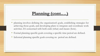 Planning (cont.…)
• planning involves defining the organization’s goals, establishing strategies for
achieving those goals, and developing plans to integrate and coordinate work
activities. It’s concerned with both ends (what) and means (how).
• Formal planning specific goals covering a specific time period are defined.
• Informal planning specific goals covering no period are defined.
 