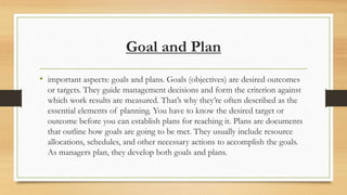Goal and Plan
• important aspects: goals and plans. Goals (objectives) are desired outcomes
or targets. They guide management decisions and form the criterion against
which work results are measured. That’s why they’re often described as the
essential elements of planning. You have to know the desired target or
outcome before you can establish plans for reaching it. Plans are documents
that outline how goals are going to be met. They usually include resource
allocations, schedules, and other necessary actions to accomplish the goals.
As managers plan, they develop both goals and plans.
 