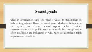 Stated goals
what an organization says, and what it wants its stakeholders to
believe, its goals are. However, stated goals which can be found in
an organization’s charter, annual report, public relations
announcements, or in public statements made by managers—are
often conflicting and influenced by what various stakeholders think
organizations should do
 