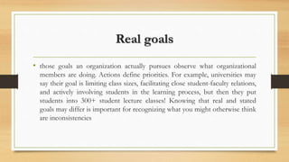 Real goals
• those goals an organization actually pursues observe what organizational
members are doing. Actions define priorities. For example, universities may
say their goal is limiting class sizes, facilitating close student-faculty relations,
and actively involving students in the learning process, but then they put
students into 300+ student lecture classes! Knowing that real and stated
goals may differ is important for recognizing what you might otherwise think
are inconsistencies
 