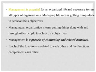 • Management is essential for an organized life and necessary to run
all types of organizations. Managing life means getting things done
to achieve life’s objectives
• Managing an organization means getting things done with and
through other people to achieve its objectives.
• Management is a process of continuing and related activities.
• Each of the functions is related to each other and the functions
complement each other.
 