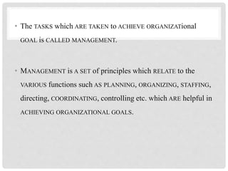 • The TASKS which ARE TAKEN to ACHIEVE ORGANIZATional
GOAL is CALLED MANAGEMENT.
• MANAGEMENT is A SET of principles which RELATE to the
VARIOUS functions such AS PLANNING, ORGANIZING, STAFFING,
directing, COORDINATING, controlling etc. which ARE helpful in
ACHIEVING ORGANIZATIONAL GOALS.
 