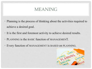 MEANING
• Planning is the process of thinking about the activities required to
achieve a desired goal.
• It is the first and foremost activity to achieve desired results.
• PLANNING is the BASIC function of MANAGEMENT.
• Every function of MANAGEMENT is BASED on PLANNING.
 