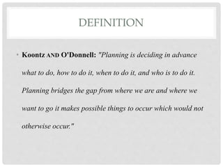 DEFINITION
• Koontz AND O'Donnell: "Planning is deciding in advance
what to do, how to do it, when to do it, and who is to do it.
Planning bridges the gap from where we are and where we
want to go it makes possible things to occur which would not
otherwise occur."
 