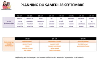 PLANNING DU SAMEDI 28 SEPTEMBRE
11h-12h 12h-13h 13h-14h 14h-15h 15h-16h 16h-17h 17h-18h 18h-19h
TENTE
30 JOURS DE BD
CYRILIUS ANTON / PB AKHTS MC MC BOUTANOX BELZARAN GOROBEÏ
ENUTIL ELIASCARPE VERMINE01 WAYNE LENAÏC LENAÏC IBI IBI
G. GUEDRE PHILGREFF IBEALIA GOROBEÏ GOROBEÏ GOLIVER ALBERTO MC ALBERTO MC
ISSABOUN ISSABOUN ZTNARF ZTNARF GYOM GYOM MOINO MOINO
TENTEESPRITBD
REVUES
NUMERIQUES
11h-13h 13h-15h 15h-17h
MAUVAIS ESPRIT PROFESSEUR CYCLOPE LA REVUE DESSINEE
CLEMENT FABRE OLIVIER TEXIER DAVID SERVENAY
POCHEP MARION MONTAIGNE MARION MONTAIGNE
VINCENT LEVEQUE SACHA GOERG
JOEL LEGARS FABIEN VEHLMANN
Ce planning peut être modifié à tout moment en fonction des besoins de l’organisation et de la météo.
 