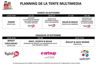 PLANNING DE LA TENTE MULTIMEDIA
SAMEDI 28 SEPTEMBRE
13h30-14h30 15h-16h 16h30-17h 17h-18h 18h-19h
THORN
MASTER CLASS
LANCEMENT
DU CONCOURS BD DIGITEAM
AVEC FABIEN VEHLMANN
ET FLORENT GROUAZEL
PRESENTATION
DES CONSEILS DE MALEC
POUR LA BD NUMERIQUE
BALAK
&
MALEC
MASTER CLASS
TURBOMEDIA
CONFERENCE AVEC
MAUVAIS ESPRIT,
PROFESSEUR CYCLOPE
& LA REVUE DESSINEE
DIMANCHE 29 SEPTEMBRE
11h-13h 13h30-14h30 15h-16h 16h30-17h30
ENREGISTREMENT LIVE
DE L’EMISSION
DE WEBRADIO PN CAST
AVEC LES AUTEURS
DU FESTIVAL
BENOIT FEROUMONT
MASTER CLASS
MAST, GEOFFO & BALAK
CONFERENCE DES FRENCHIES QUI
TURBOMEDIATENT AUX US
CHEZ THRILLBENT ET MARVEL
BOULET
&
ZACH WEINER
MASTER CLASS
Ce planning peut être modifié à tout moment en fonction des besoins de l’organisation et de la météo.
 