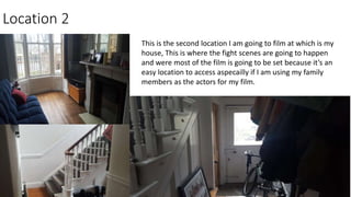 Location 2
This is the second location I am going to film at which is my
house, This is where the fight scenes are going to happen
and were most of the film is going to be set because it’s an
easy location to access aspecailly if I am using my family
members as the actors for my film.
 