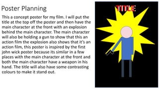 Poster Planning
This a concept poster for my film. I will put the
title at the top off the poster and then have the
main character at the front with an explosion
behind the main character. The main character
will also be holding a gun to show that this an
action film the explosion also shows that it’s an
action film, this poster is inspired by the first
john wick poster because its similar in a few
places with the main character at the front and
both the main character have a weapon in his
hand. The title will also have some contrasting
colours to make it stand out.
TITLE
TITLE
 