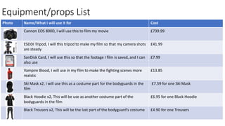 Equipment/props List
Photo Name/What I will use it for Cost
Cannon EOS 800D, I will use this to film my movie £739.99
ESDDI Tripod, I will this tripod to make my film so that my camera shots
are steady
£41.99
SanDisk Card, I will use this so that the footage I film is saved, and I can
also use
£7.99
Vampire Blood, I will use in my film to make the fighting scenes more
realstic
£13.85
Ski Mask x2, I will use this as a costume part for the bodyguards in the
film
£7.59 for one Ski Mask
Black Hoodie x2, This will be use as another costume part of the
bodyguards in the film
£6.95 for one Black Hoodie
Black Trousers x2, This will be the last part of the bodyguard's costume £4.90 for one Trousers
 
