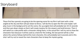 Storyboard
These first four pannels are going to be the opening scene for my film it will start with a shot
angled at the sky and then will pan down to fence, I will do this to open the film and maybe I will
play music in the background to set the scene, the up angled shot will probably last 10-15 seconds
and then pan down slowly so that it will create mystery for the viewers and build tension. Then it
will switch to a side profile with a character sitting there, in the actual film I will try not to show the
characters face because it will be used as a twist for the ending, the last pannel will be a shot
where the camera follows behind the main character, this will probably last 6 seconds and in this
shot I will try not to reveal the main characters face to keep the mystery going.
 