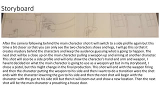 Storyboard
After the camera following behind the main character shot it will switch to a side profile again but this
time a bit closer so that you can only see the two characters shoes and legs, I will go this so that it
creates mystery behind the characters and keep the auidence guessing what is going to happen. The
next shot will be a close up on the main character pulling a weapon up and aiming at another character.
This shot will also be a side profile and will only show the character's hand and arm and weapon, I
havent decided on what the main character is going to use as a weapon yet but in my storyboard, I
chose a pistol, but this might change in the final production. This shot will end with the weapon firing
and then the character putting the weapon to his side and then I want to do a transition were the shot
ends with the character lowering the gun to his side and then the next shot will begin with the
character with the gun to his side still but then it will zoom out and show a new location. Then the next
shot will be the main character a proaching a house door.
 