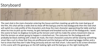 Storyboard
The next shot is the main character entering the house and then meeting up with the main bad guy of
the film, this shot will be a wide shot to show off the bad guy and his two bodyguards then the next shot
will switch to a side profile of the characters and show the main character appraoching the table and but
when he tries to pick up the money, he gets betrayed and knocked out by one of the bodyguards. I want
this scene to have no diagloue to build up the tension and I will try make the actors movement slow so
that the tension on whats going to happen is stretched out. The costumes for the bodyguards will
probably be black clothing with a black ski mask, the main characters costume will be wearing something
smart like a suit to show that they are proffesional and the bad guy will be wearing baggy clothes and a
hat to show that they don’t take thing seriously and are not that smart. I also want to do screen direction
in this scene with the good guy on the left looking right and the bad guy on the right looking left.
 