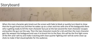 Storyboard
When the main character gets knock out the screen with fade to black or quickly turn black to show
that the he got knock out and then he wakes up on a chair and tries with one of the bodyguards there
who is getting ready to kill the main character but just at the last second the main character escapes
and pushes the gun out the way. Then the two characters tussle for a bit and then the main character
gets the weapon the bodyguard and uses it to knock him to the floor, this will be the first fight scene
of the film and I will try and make it exciting with close quarter fighting and I will do some close-up
shots to make it feel claustrophobic for the audience.
 