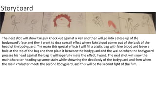 Storyboard
The next shot will show the guy knock out against a wall and then will go into a close up of the
bodyguard's face and then I want to do a specail effect where fake blood comes out of the back of the
head of the bodyguard. The make this special effects I will fill a plastic bag with fake blood and leave a
hole at the top of the bag and then place it between the bodyguard and the wall so when the bodyguard
presses his head against the bag it will hopefully make the effect, I want. The next shot will show the
main character heading up some stairs while showning the deadbody of the bodyguard and then when
the main character meets the second bodyguard, and this will be the second fight of the film.
 
