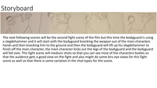 Storyboard
The next following scenes will be the second fight scene of the film but this time the bodyguard is using
a slegdehammer and it will start with the bodyguard knocking the weapon out of the main characters
hands and then knocking him to the ground and then the bodyguard will lift up his slegdehammer to
finish off the main character, the main character kicks out the legs of the bodyguard and the bodyguard
will fall over. This fight scene will medium shots so that you can see most of the characters bodies so
that the auidence gets a good view on the fight and also might do some birs eye views for this fight
scene as well so that there is some variation in the shot types for the scene.
 