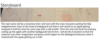 Storyboard
The next scene will be a transition that I will start with the main character putting the fake
sledgehammer close to the head of bodyguard and then it will switch to an apple getting
chopped in half but shot the same way with a side profile. Then the next will show the bad guy
cutting up the apple with another bodyguard next to him. I will do this transition so that the
audience uses their imagination and guess what happen to the bobdyguard because what is
implied with the apple getting cut in half.
 