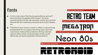Fonts
■ For the main copy of the fanzine generally any sans serif
fonts would be acceptable within reason.The fonts
represented here to the side would be used for less common
features like the masthead, pull quotes and section headers
etc.
■ These fonts were chosen in order to reflect my desired tone
and aesthetic for my project; that being retro, neon and
mechanical. I believe that a selection of these selected
options will be used in my final project as they would
effectively convey the aesthetics mentioned prior
 
