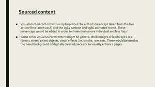 Sourced content
■ Visual sourced content within my fmp would be edited screencaps taken from the live
action films (2007-2018) and the 1984 cartoon and 1986 animated movie.These
screencaps would be edited in order to make them more individual and less ‘lazy’
■ Some other visual sourced content might be general stock images of landscapes. (i.e
forests, rivers, cities) objects, visual effects (i.e. smoke, rain,) etc.These would be used as
the base/ background of digitally created pieces or to visually enhance pages.
 