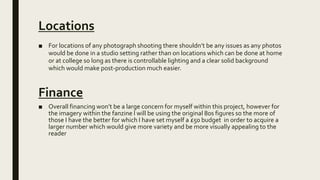 Locations
■ For locations of any photograph shooting there shouldn’t be any issues as any photos
would be done in a studio setting rather than on locations which can be done at home
or at college so long as there is controllable lighting and a clear solid background
which would make post-production much easier.
Finance
■ Overall financing won’t be a large concern for myself within this project, however for
the imagery within the fanzine I will be using the original 80s figures so the more of
those I have the better for which I have set myself a £50 budget in order to acquire a
larger number which would give more variety and be more visually appealing to the
reader
 