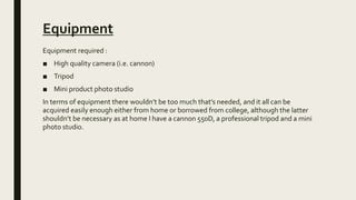 Equipment
Equipment required :
■ High quality camera (i.e. cannon)
■ Tripod
■ Mini product photo studio
In terms of equipment there wouldn’t be too much that’s needed, and it all can be
acquired easily enough either from home or borrowed from college, although the latter
shouldn’t be necessary as at home I have a cannon 550D, a professional tripod and a mini
photo studio.
 