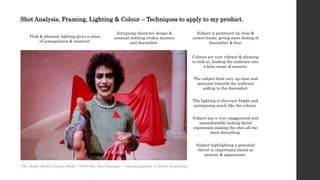 Shot Analysis, Framing, Lighting & Colour – Techniques to apply to my product.
Pink & pleasant lighting gives a sense
of juxtaposition & mistrust.
Intriguing character design &
unusual clothing evokes mystery
and discomfort.
Colours are very vibrant & pleasing
to look at, leading the audience into
a false sense of security.
The subject feels very up close and
personal towards the audience
adding to the discomfort.
The lighting is also very bright and
juxtaposing much like the colours.
Subject is portrayed up close &
centre frame, giving more feeling of
discomfort & fear.
Subject has a very exaggerated and
uncomfortable looking facial
expression making the shot all the
more disturbing.
Subject highlighting a potential
threat or importance based on
posture & appearance.
'The Rocky Horror Picture Show ' (1975) Dir. Jim Sharman – Cinematography by Peter Suschitzky
 