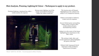 Shot Analysis, Framing, Lighting & Colour – Techniques to apply to my product.
Overhead lighting / shadowed face effect –
evokes mystery & suspense.
Strong centre lighting, rest of the
image surrounded by darkness,
makes the subject stand out.
Subject surrounded in darkness,
evokes terror & suspense.
Aura of vibrant green surrounding
subject, green in horror often
evokes sickness & gore,
foreshadowing violence.
Subject is in the centre of the frame
highlighting his importance to the
film / scene.
The location gives off despair.
Highlighting to the audience the
subject is in a dangerous location.
The setting is dark, dirty and
overall unpleasant which highlights
the genre of the film.
Subjects body language & facial
expression evokes weakness,
hopelessness & despair.
'Hostel ' (2005) Dir. Eli Roth – Cinematography by Milan Chadima
 
