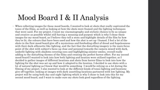 Mood Board I & II Analysis
• When collecting images for these mood boards, I wanted to look at shots that really captivated the
tones of the films, as well as looking at how the shots were framed and the lighting techniques
that were used. For my project, I want my cinematography and stylistic choices to be as unique
and creative as possible whilst still having a meaning and purpose which is why I chose these
images for my mood board, as I believe they tell a story and highlight details of the film by how
they're lit, the colours that have been used and how the shot is set up / framed. I feel a lot of the
shots in the first mood board give off a mysterious and foreboding effect of dread and hopelessness
with their dark silhouette like lighting, and the fact that the disturbing imagery is the main focus
point of the shot with subject's faces up close and personal towards the camera mixed with dark,
underlit lighting with shadows covering eyes and highlighting sinister smiles, overall really
adding to the disturbing themes of the films and creating the perfect horror effect. For my second
mood board I wanted to look into how both lighting and location were utilised together, so I
decided to gather images of different locations and shots from horror films to look into how the
lighting for the shot was set up and how it adapted to the location. I decided to use shots with a
lot of natural lighting as I knew that would be something I would be relying on a lot during the
filming of my project. I also wanted to look at the different kinds of tones lighting and locations
give off together, looking at images with dark unsettling locations partnered with low lighting. My
project will be using both day and night lighting which is why I chose to look into this for my
second mood board, and I want to make sure my shots look good regardless of the lighting.
 